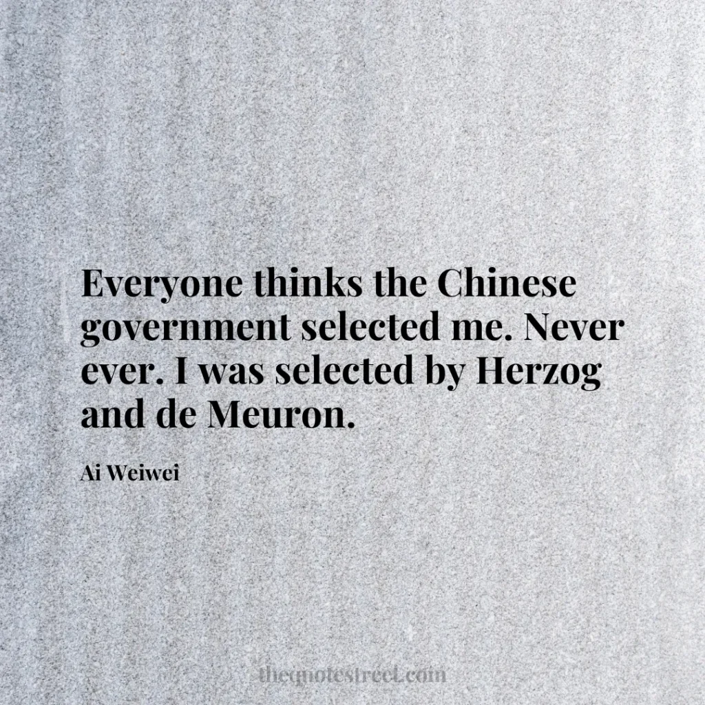 Everyone thinks the Chinese government selected me. Never ever. I was selected by Herzog and de Meuron. - Ai Weiwei
