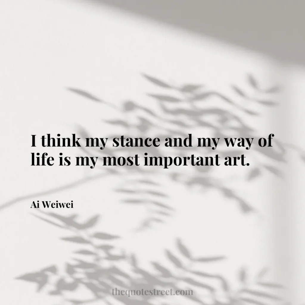 I think my stance and my way of life is my most important art. - Ai Weiwei