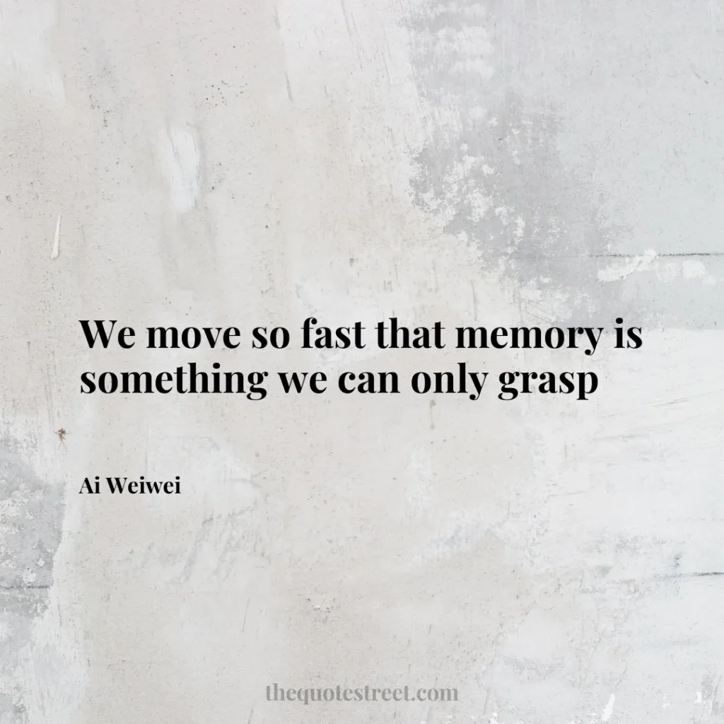 We move so fast that memory is something we can only grasp - Ai Weiwei