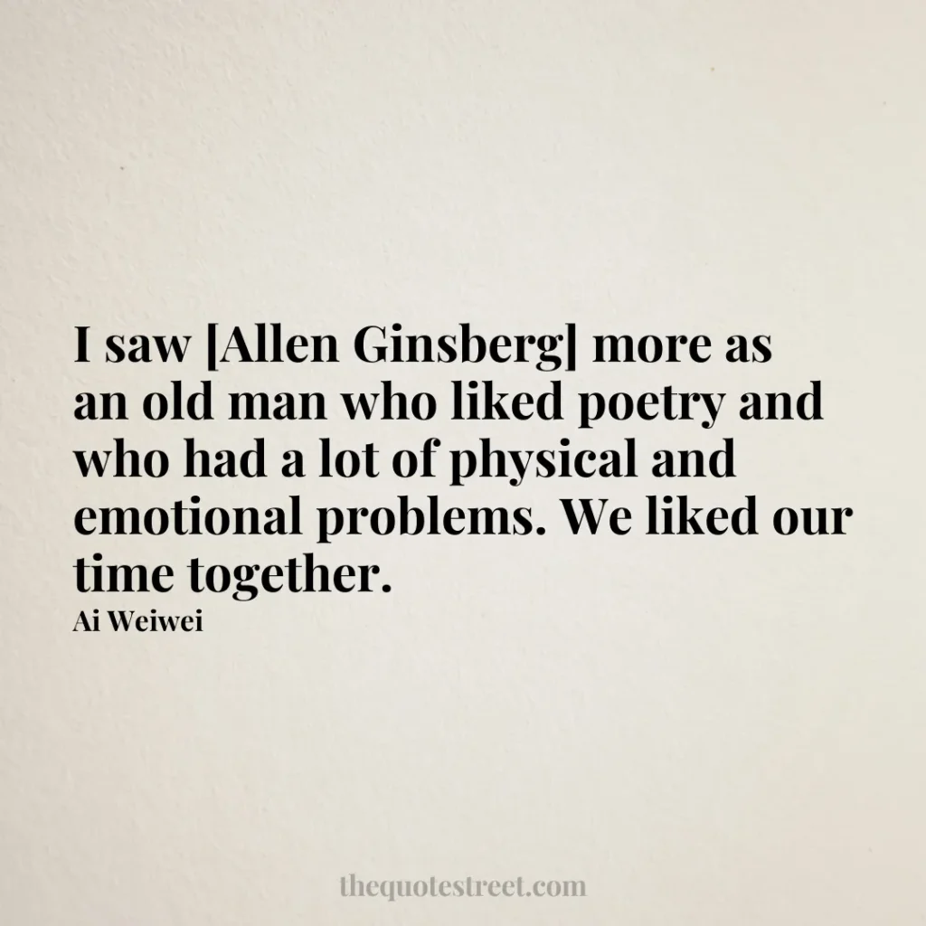 I saw [Allen Ginsberg] more as an old man who liked poetry and who had a lot of physical and emotional problems. We liked our time together. - Ai Weiwei