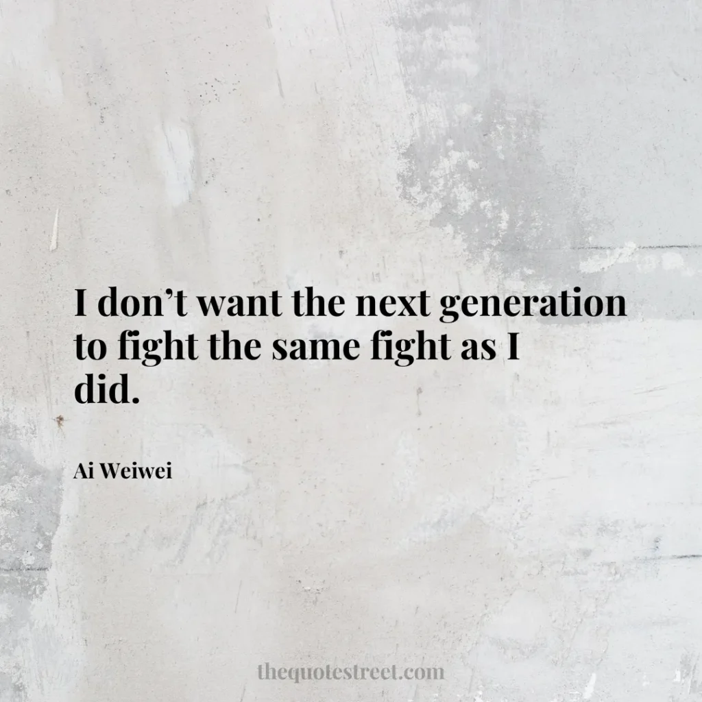 I don’t want the next generation to fight the same fight as I did. - Ai Weiwei
