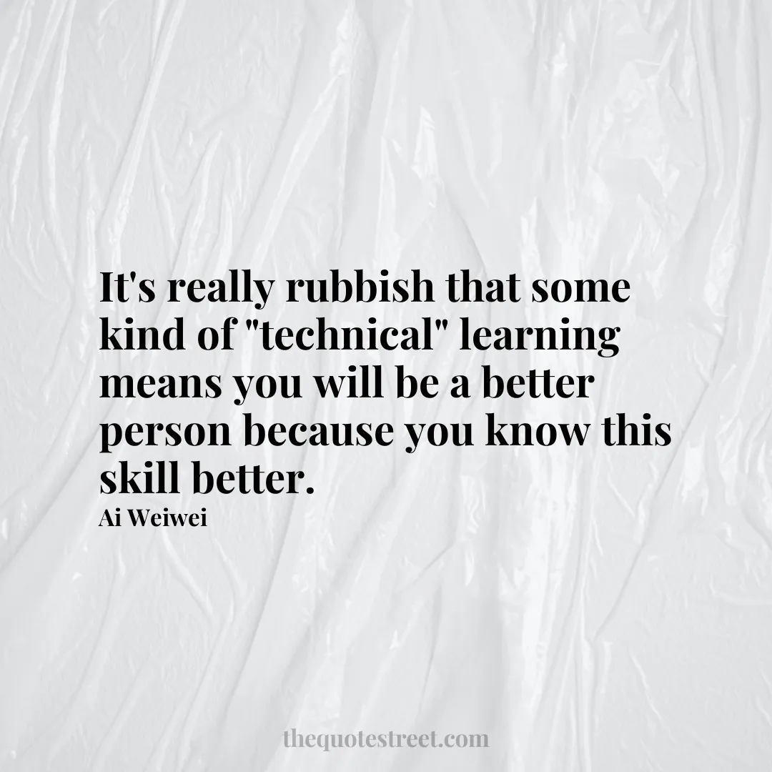 It's really rubbish that some kind of "technical" learning means you will be a better person because you know this skill better. - Ai Weiwei