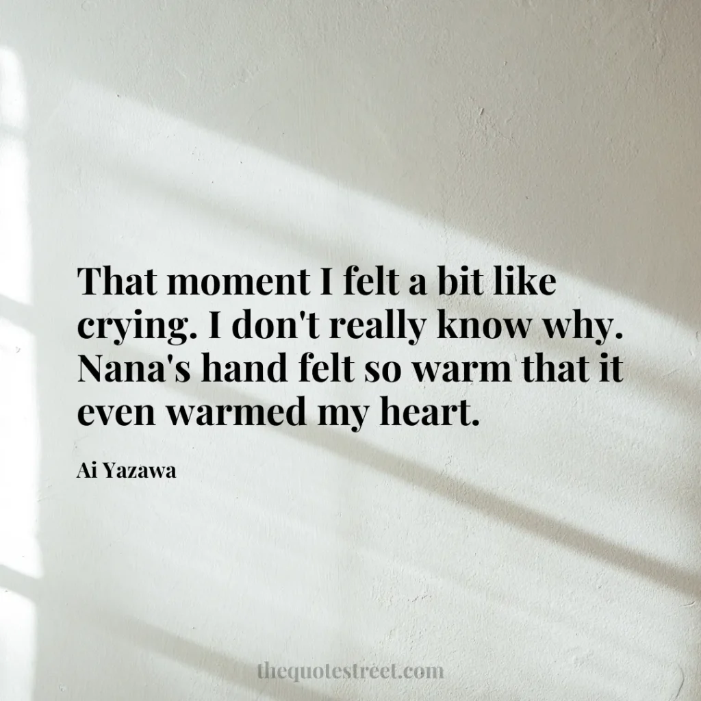 That moment I felt a bit like crying. I don't really know why. Nana's hand felt so warm that it even warmed my heart. - Ai Yazawa