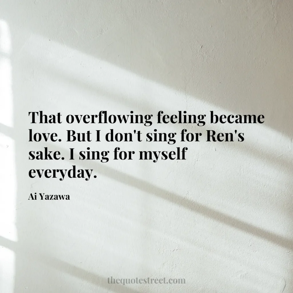 That overflowing feeling became love. But I don't sing for Ren's sake. I sing for myself everyday. - Ai Yazawa