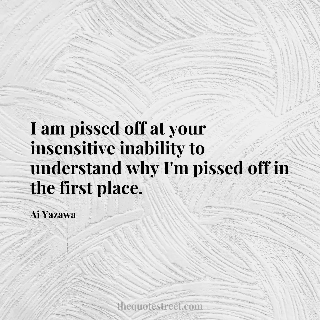 I am pissed off at your insensitive inability to understand why I'm pissed off in the first place. - Ai Yazawa