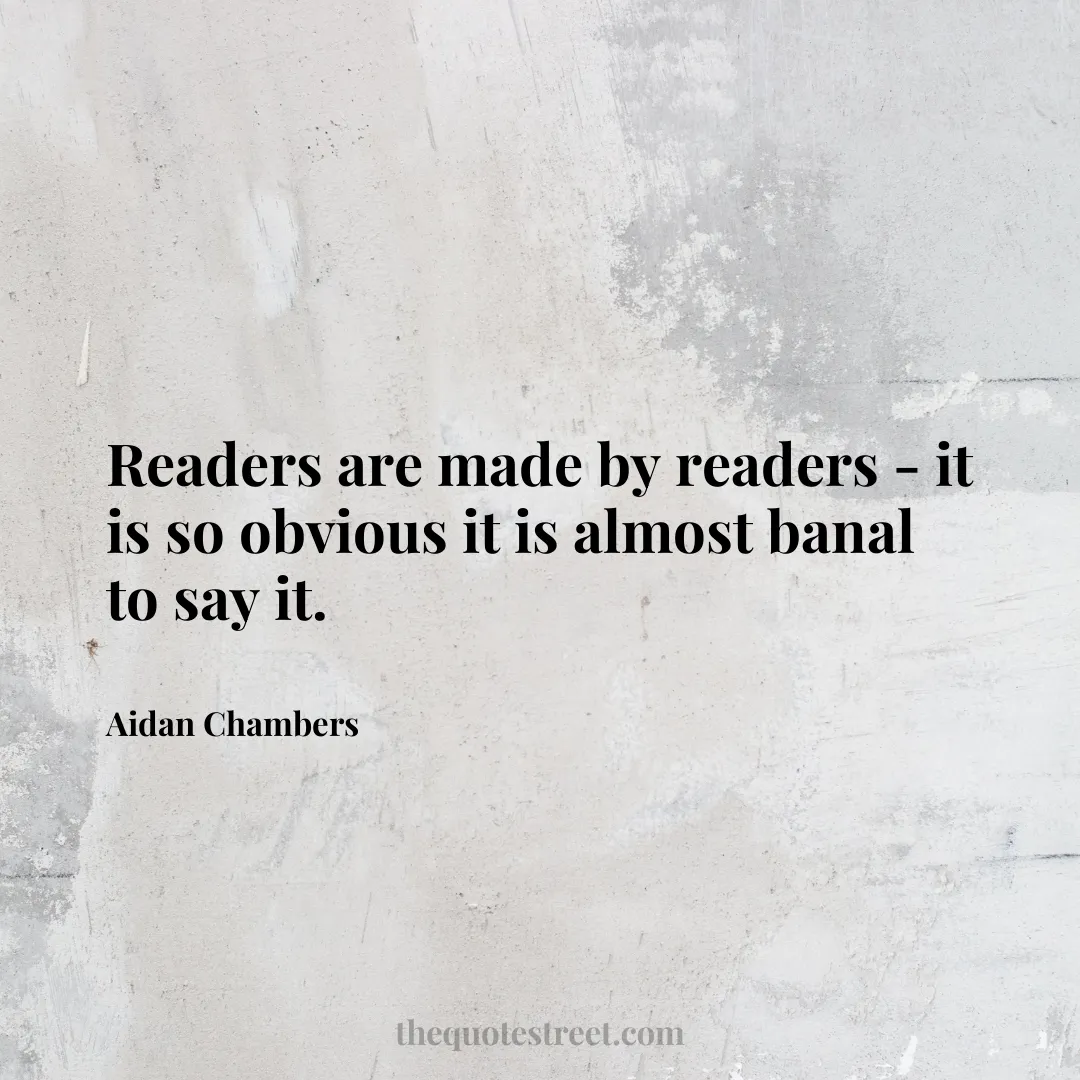 Readers are made by readers - it is so obvious it is almost banal to say it. - Aidan Chambers
