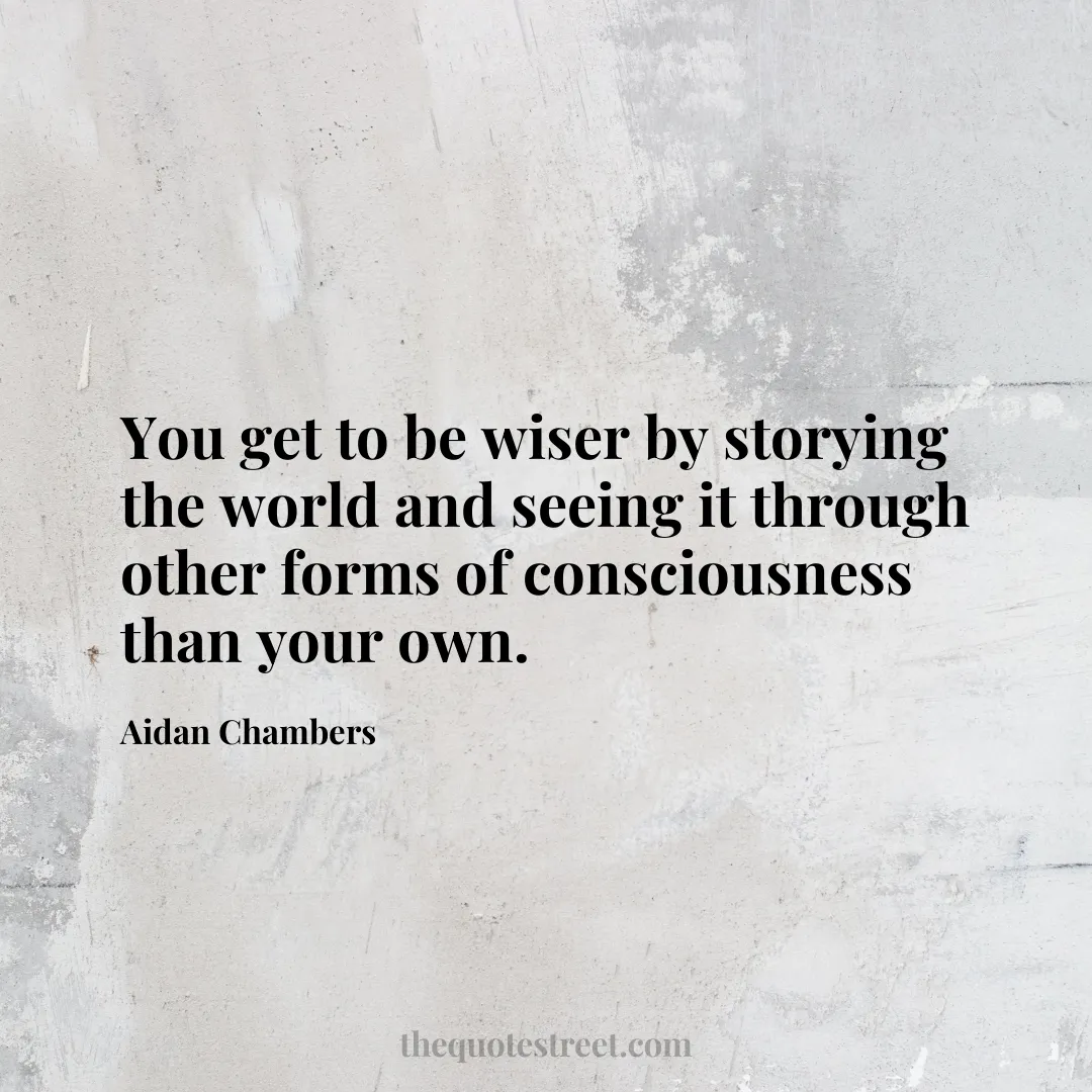 You get to be wiser by storying the world and seeing it through other forms of consciousness than your own. - Aidan Chambers