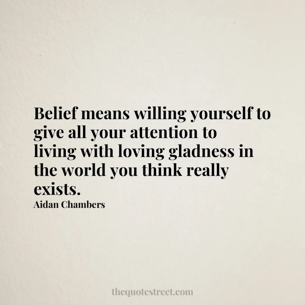 Belief means willing yourself to give all your attention to living with loving gladness in the world you think really exists. - Aidan Chambers