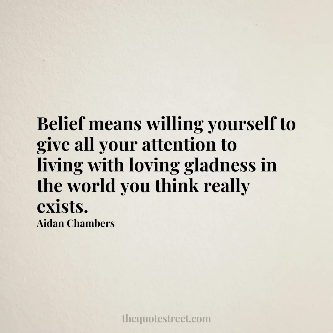 Belief means willing yourself to give all your attention to living with loving gladness in the world you think really exists. - Aidan Chambers