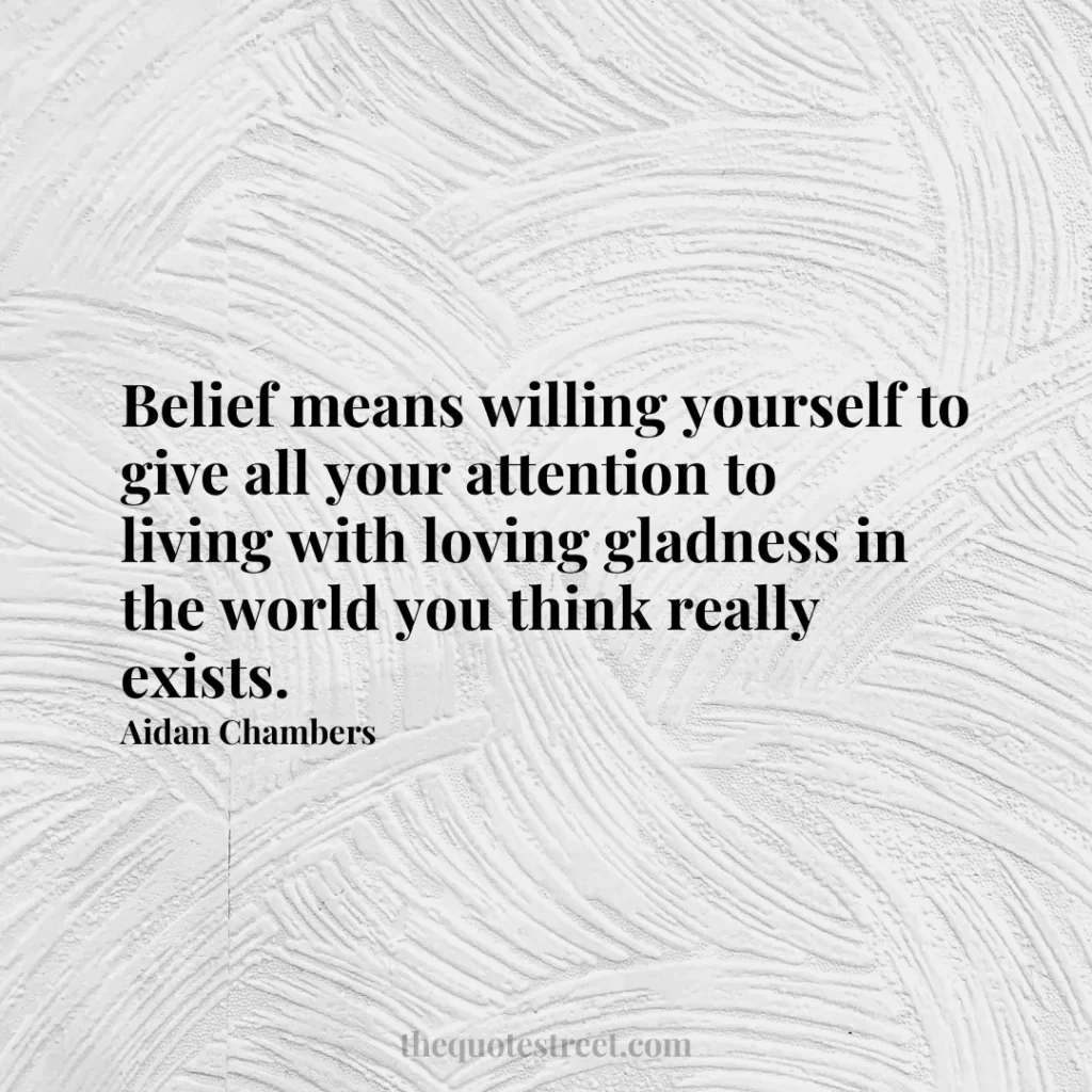 Belief means willing yourself to give all your attention to living with loving gladness in the world you think really exists. - Aidan Chambers