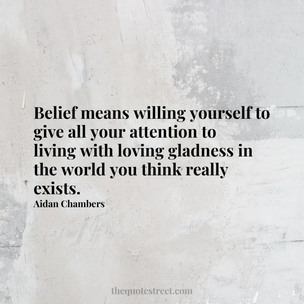 Belief means willing yourself to give all your attention to living with loving gladness in the world you think really exists. - Aidan Chambers