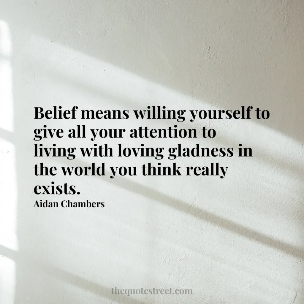 Belief means willing yourself to give all your attention to living with loving gladness in the world you think really exists. - Aidan Chambers