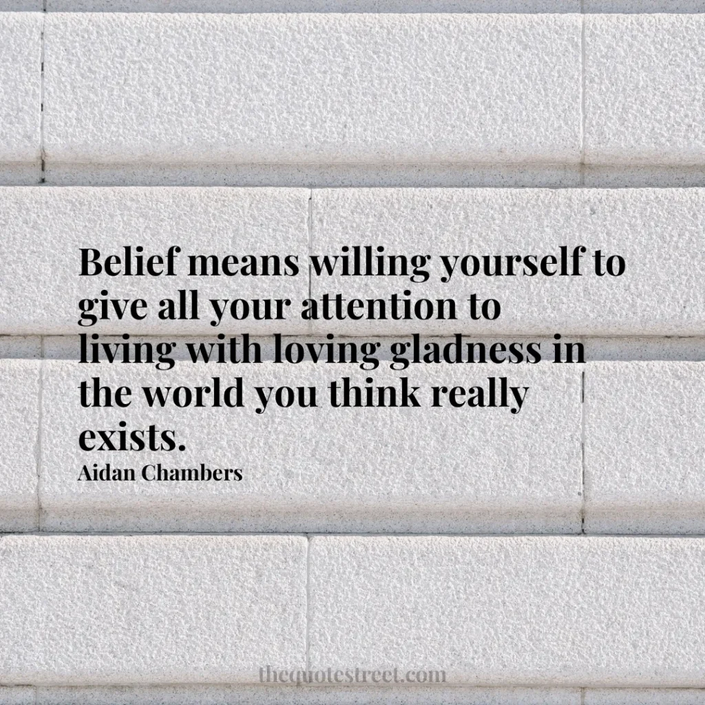 Belief means willing yourself to give all your attention to living with loving gladness in the world you think really exists. - Aidan Chambers
