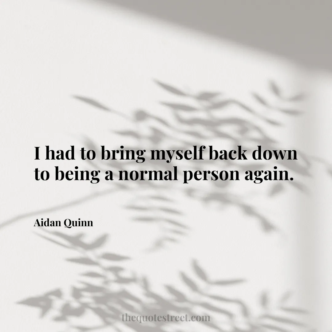 I had to bring myself back down to being a normal person again. - Aidan Quinn