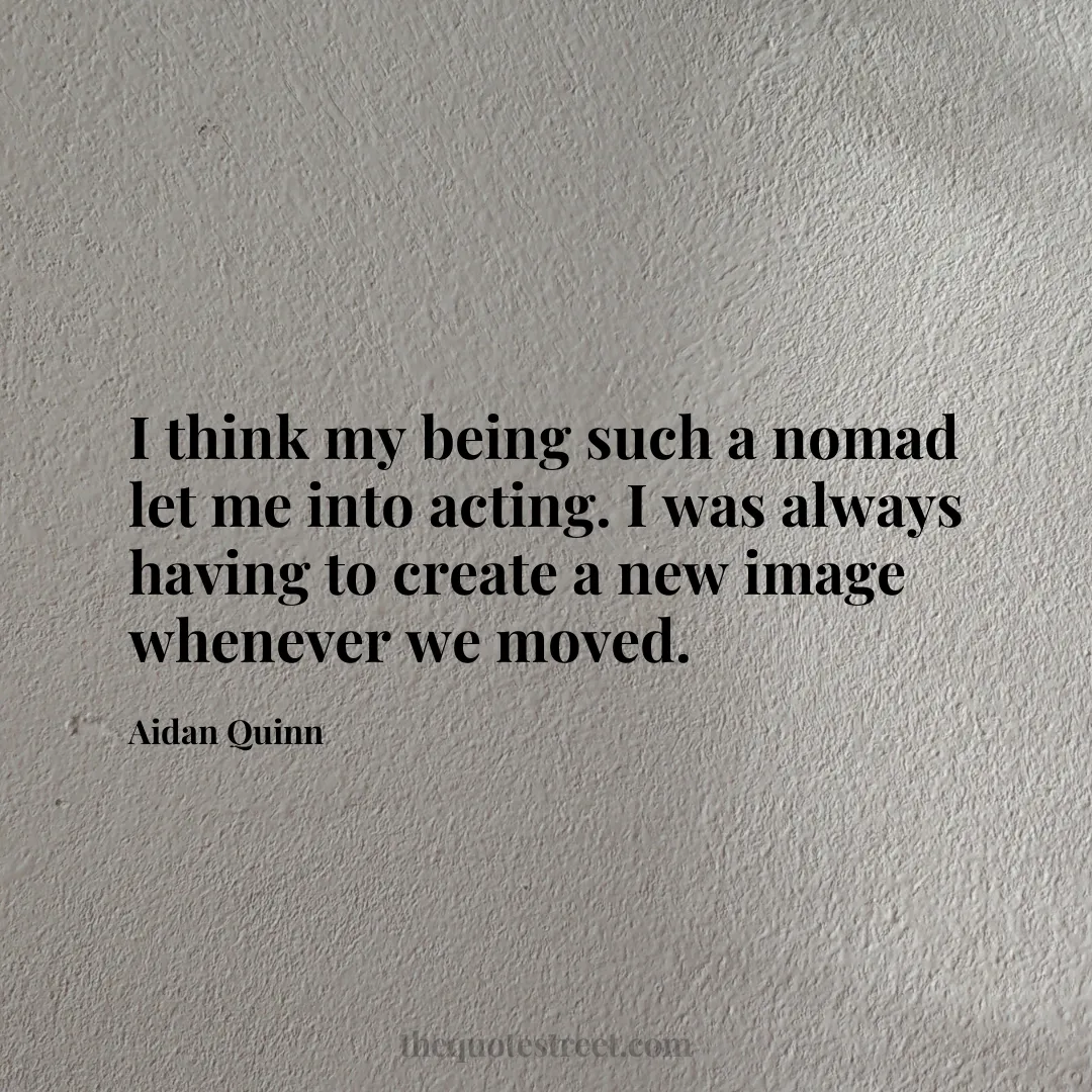 I think my being such a nomad let me into acting. I was always having to create a new image whenever we moved. - Aidan Quinn