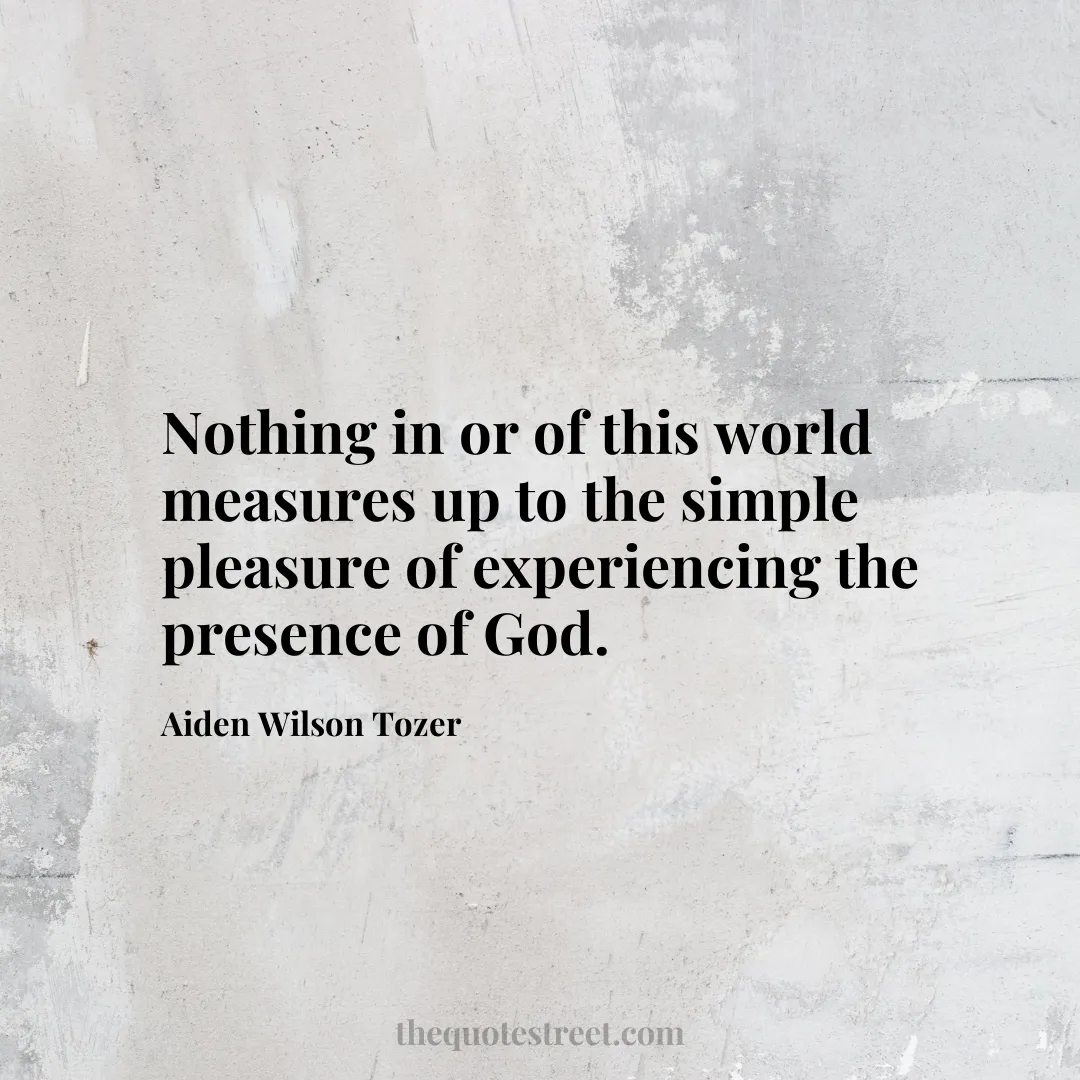 Nothing in or of this world measures up to the simple pleasure of experiencing the presence of God. - Aiden Wilson Tozer