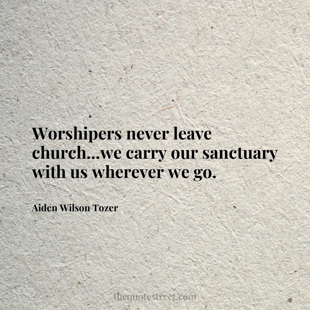 Worshipers never leave church...we carry our sanctuary with us wherever we go. - Aiden Wilson Tozer