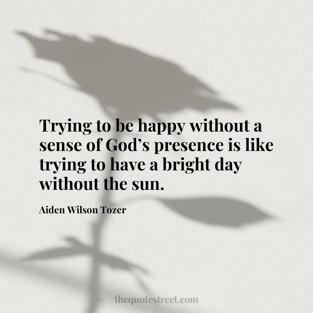 Trying to be happy without a sense of God’s presence is like trying to have a bright day without the sun. - Aiden Wilson Tozer