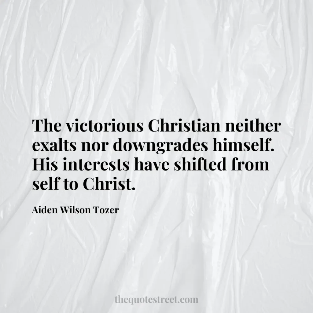 The victorious Christian neither exalts nor downgrades himself. His interests have shifted from self to Christ. - Aiden Wilson Tozer