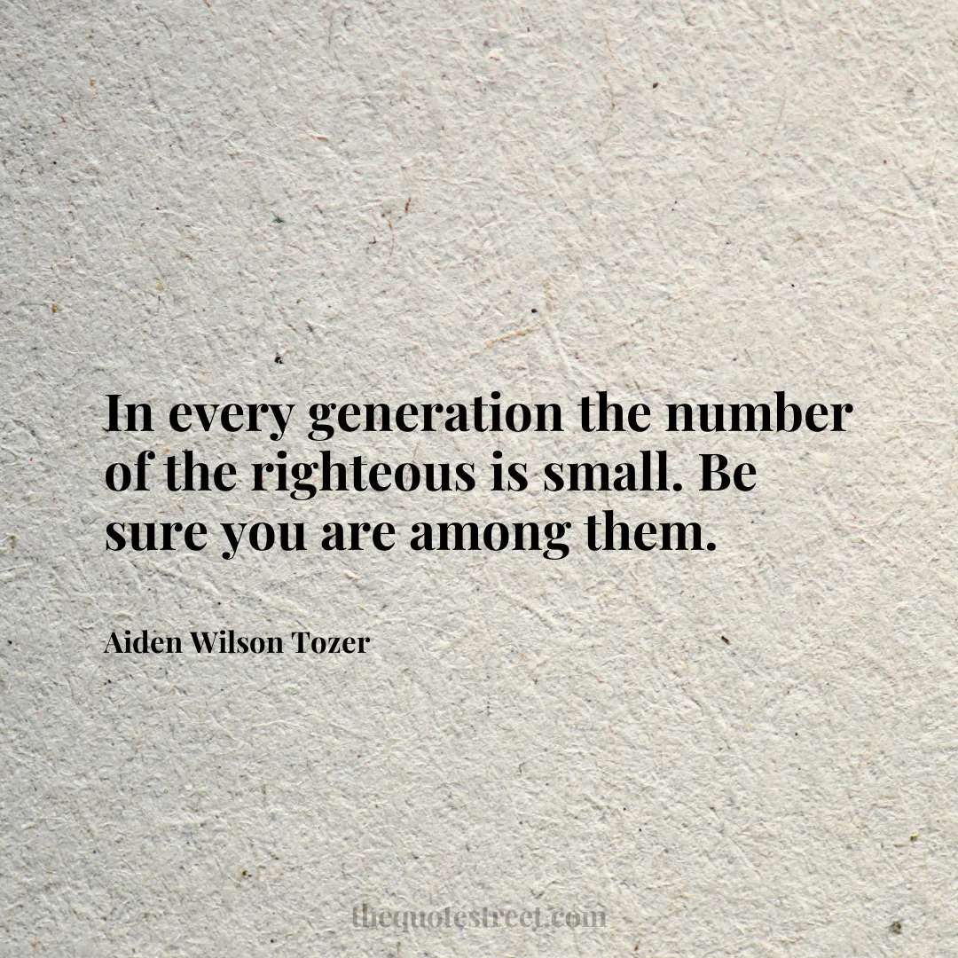 In every generation the number of the righteous is small. Be sure you are among them. - Aiden Wilson Tozer