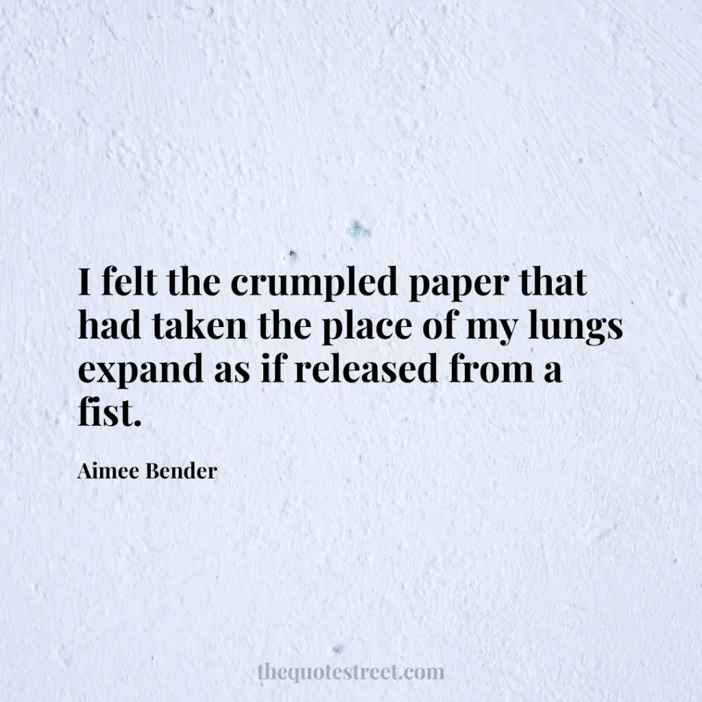 I felt the crumpled paper that had taken the place of my lungs expand as if released from a fist. - Aimee Bender