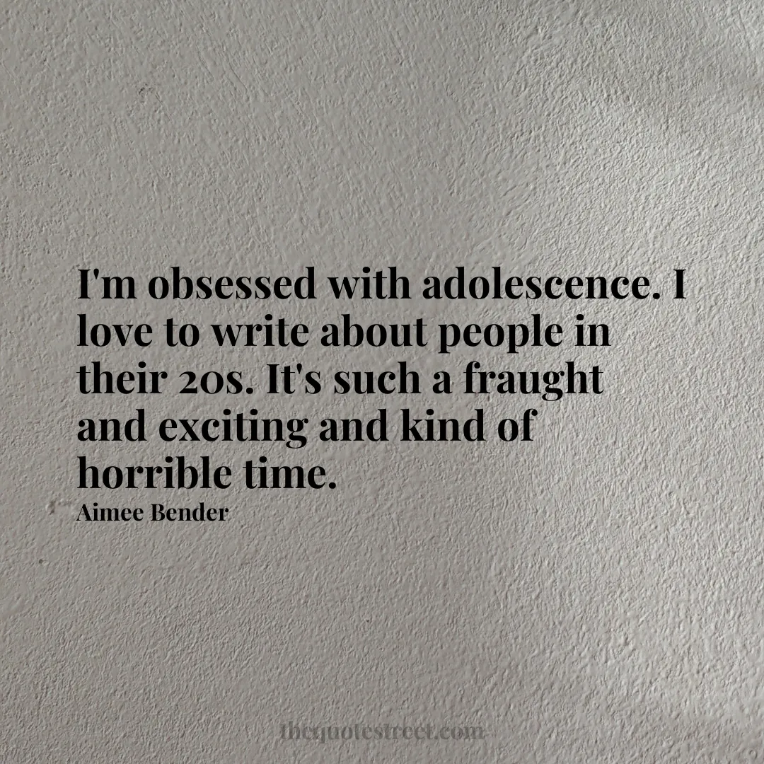 I'm obsessed with adolescence. I love to write about people in their 20s. It's such a fraught and exciting and kind of horrible time. - Aimee Bender