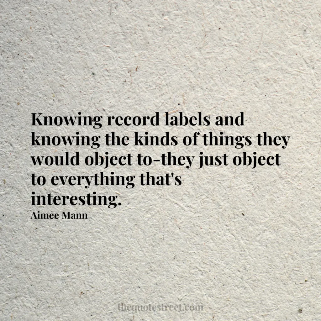 Knowing record labels and knowing the kinds of things they would object to-they just object to everything that's interesting. - Aimee Mann