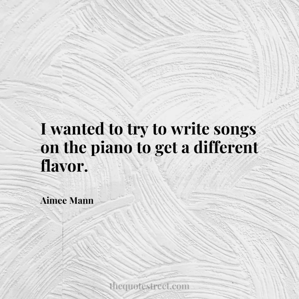 I wanted to try to write songs on the piano to get a different flavor. - Aimee Mann