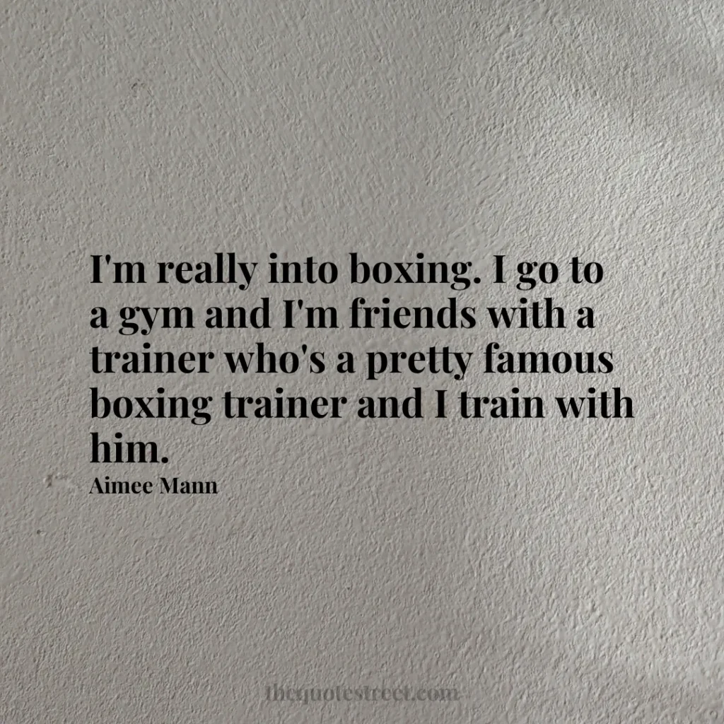 I'm really into boxing. I go to a gym and I'm friends with a trainer who's a pretty famous boxing trainer and I train with him. - Aimee Mann