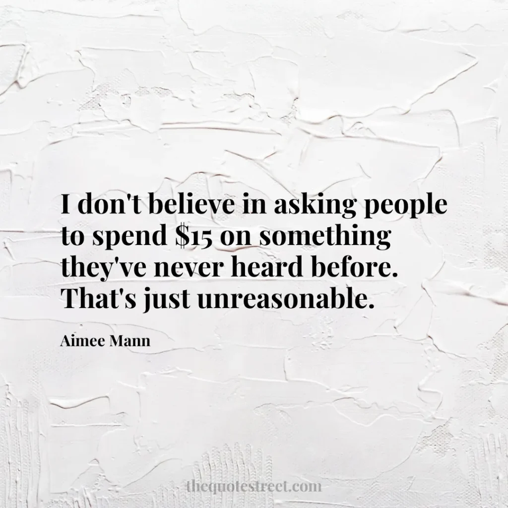 I don't believe in asking people to spend $15 on something they've never heard before. That's just unreasonable. - Aimee Mann