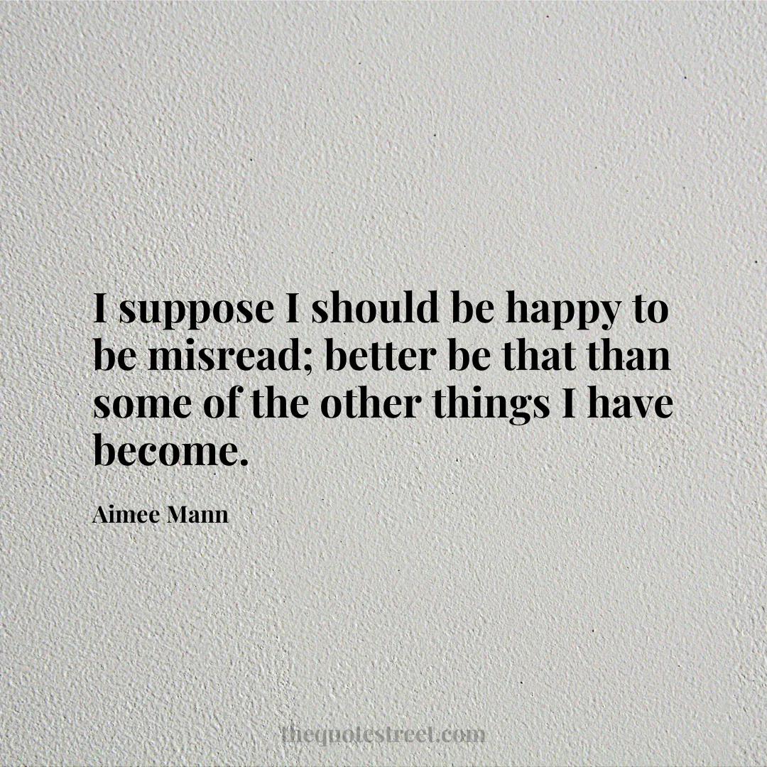I suppose I should be happy to be misread; better be that than some of the other things I have become. - Aimee Mann