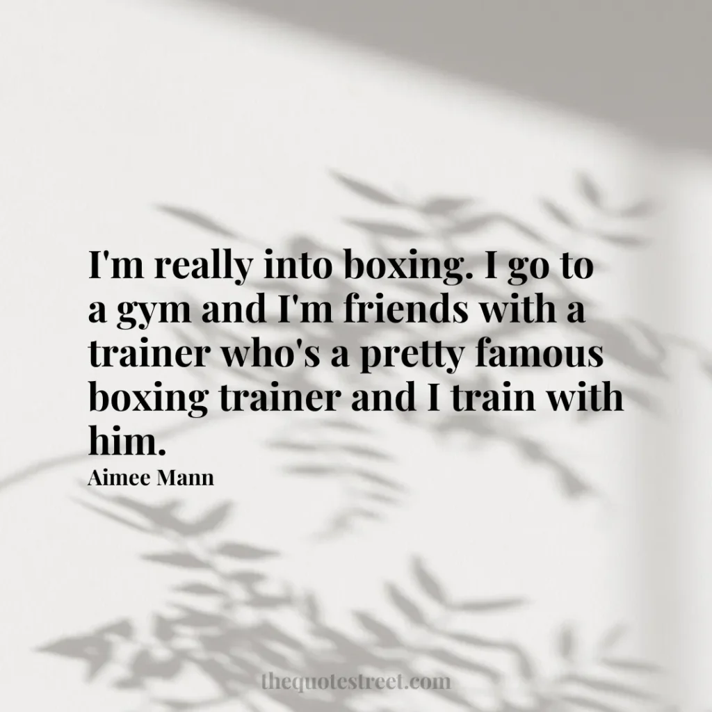 I'm really into boxing. I go to a gym and I'm friends with a trainer who's a pretty famous boxing trainer and I train with him. - Aimee Mann