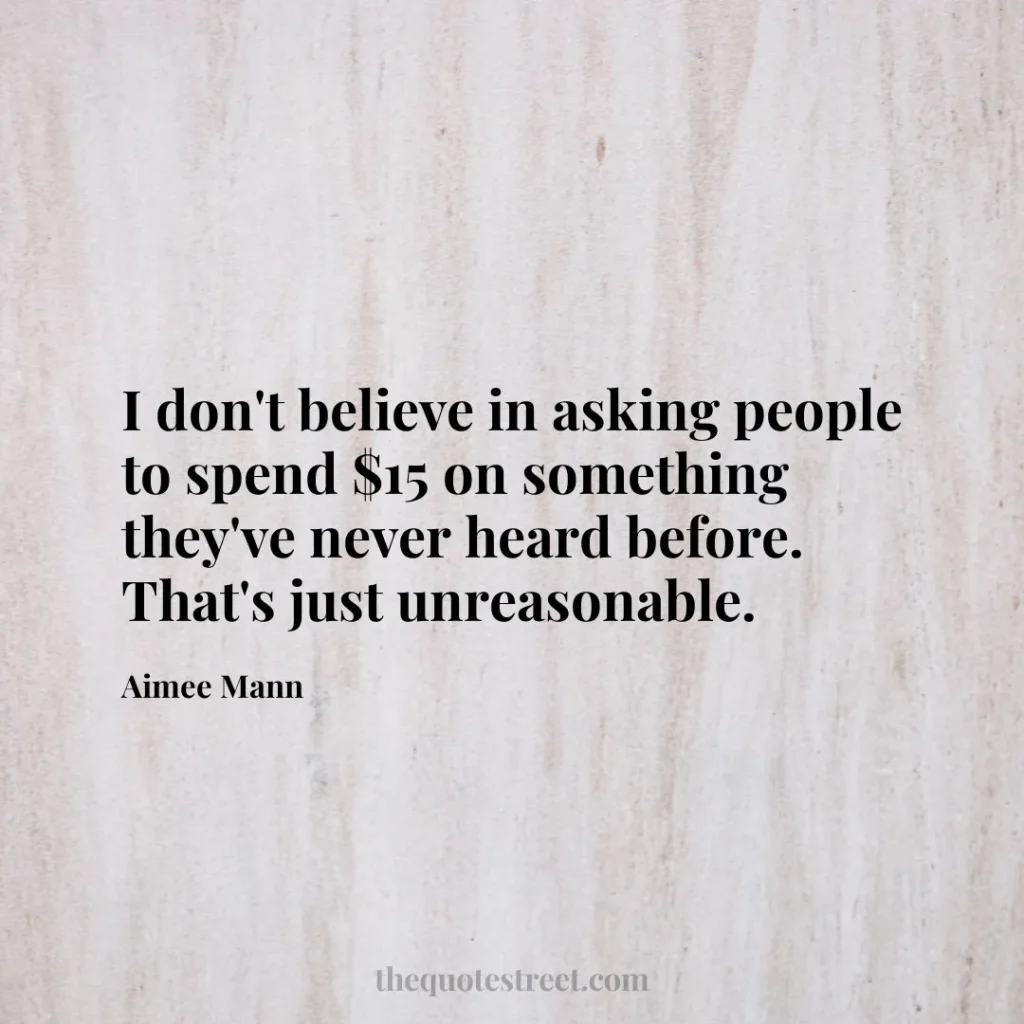 I don't believe in asking people to spend $15 on something they've never heard before. That's just unreasonable. - Aimee Mann