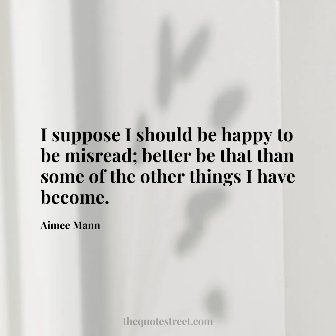 I suppose I should be happy to be misread; better be that than some of the other things I have become. - Aimee Mann