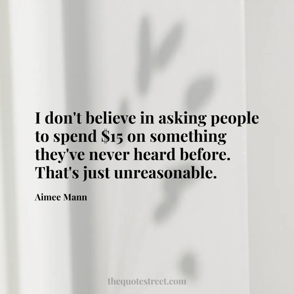 I don't believe in asking people to spend $15 on something they've never heard before. That's just unreasonable. - Aimee Mann