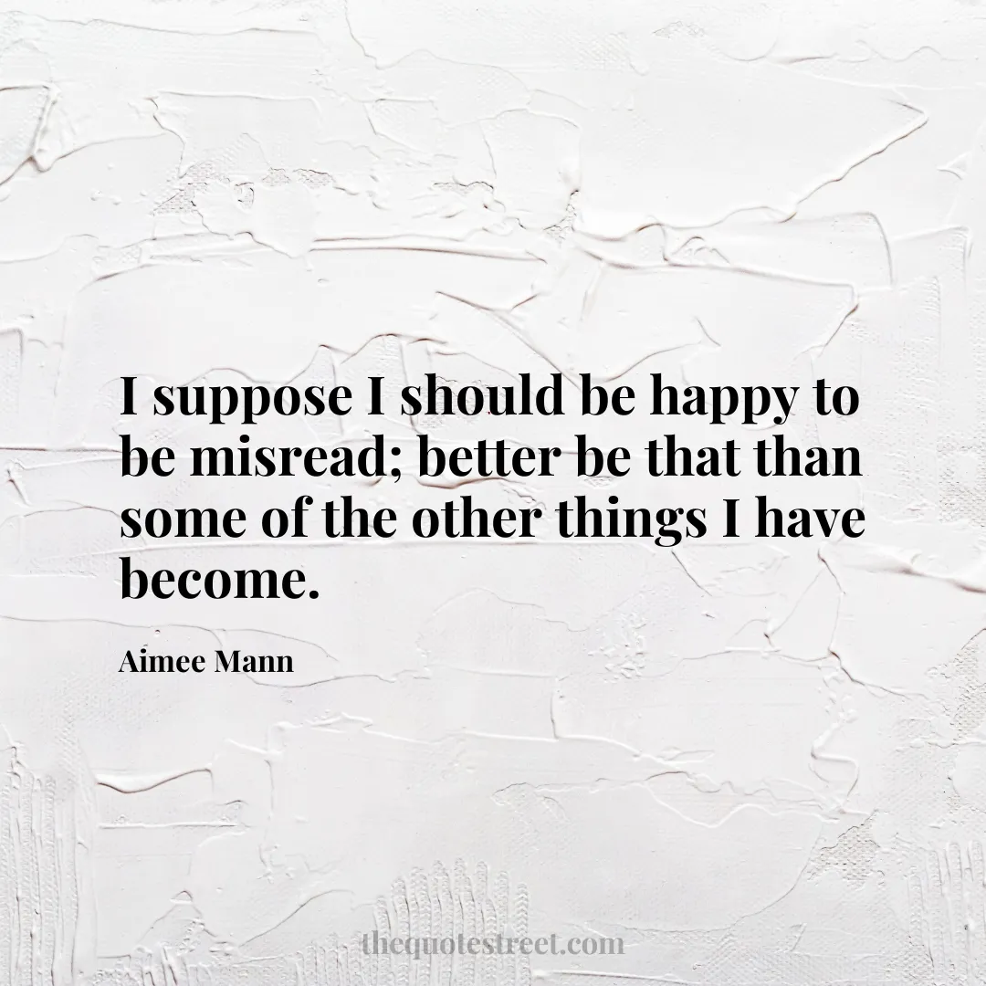 I suppose I should be happy to be misread; better be that than some of the other things I have become. - Aimee Mann
