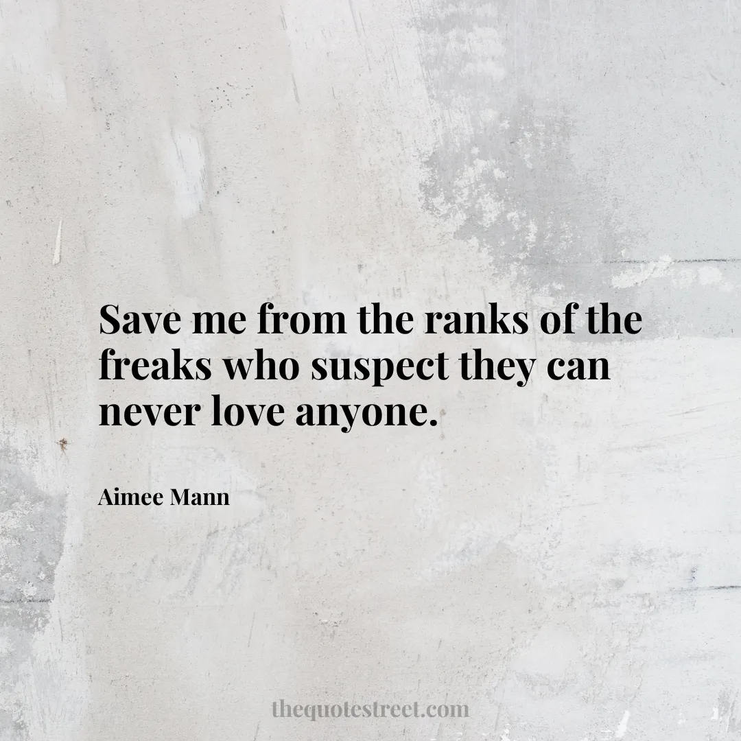 Save me from the ranks of the freaks who suspect they can never love anyone. - Aimee Mann