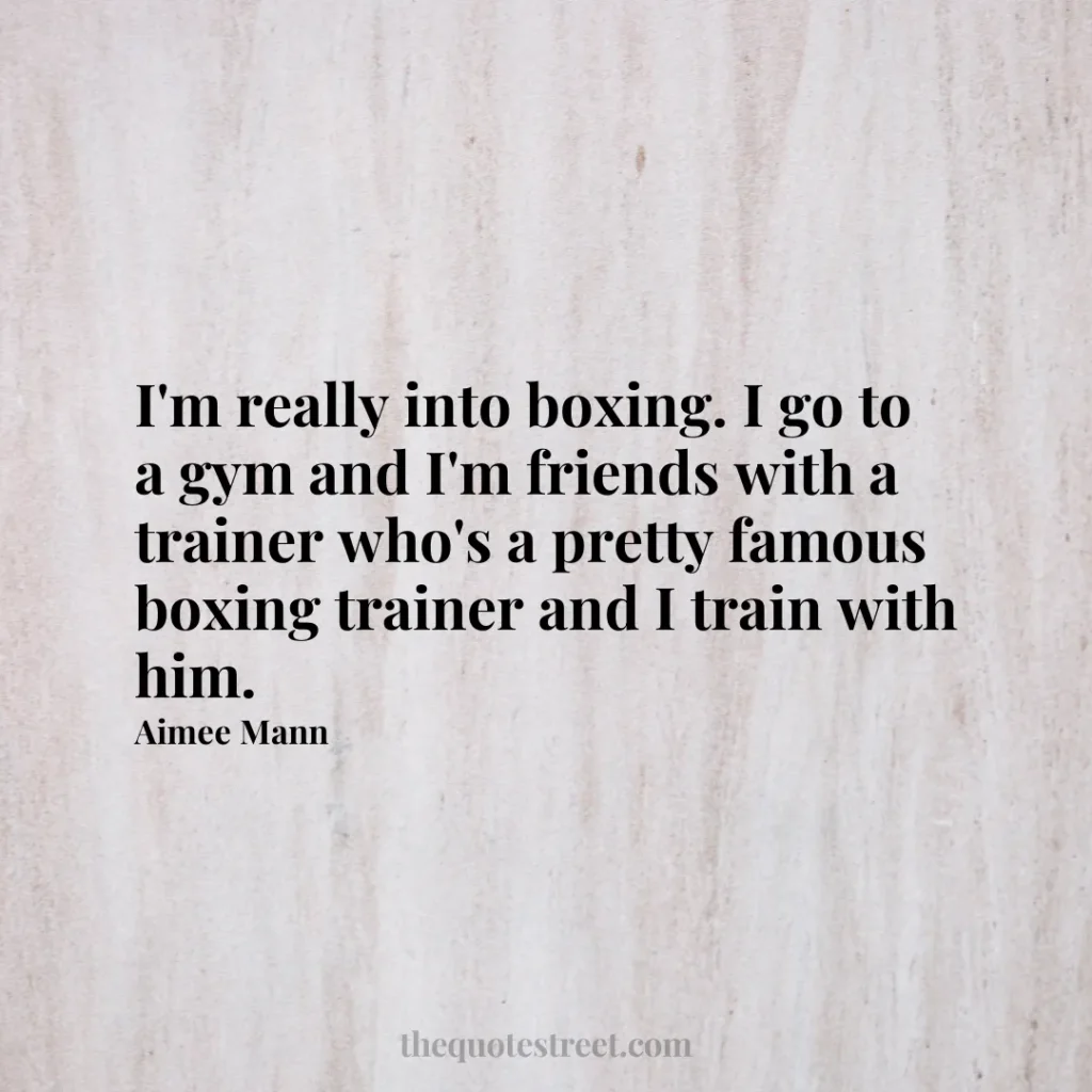 I'm really into boxing. I go to a gym and I'm friends with a trainer who's a pretty famous boxing trainer and I train with him. - Aimee Mann