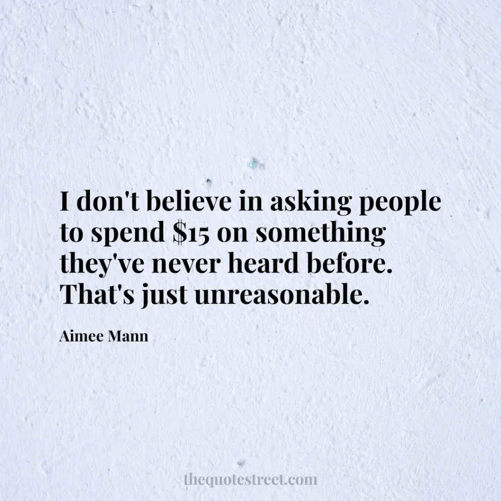 I don't believe in asking people to spend $15 on something they've never heard before. That's just unreasonable. - Aimee Mann