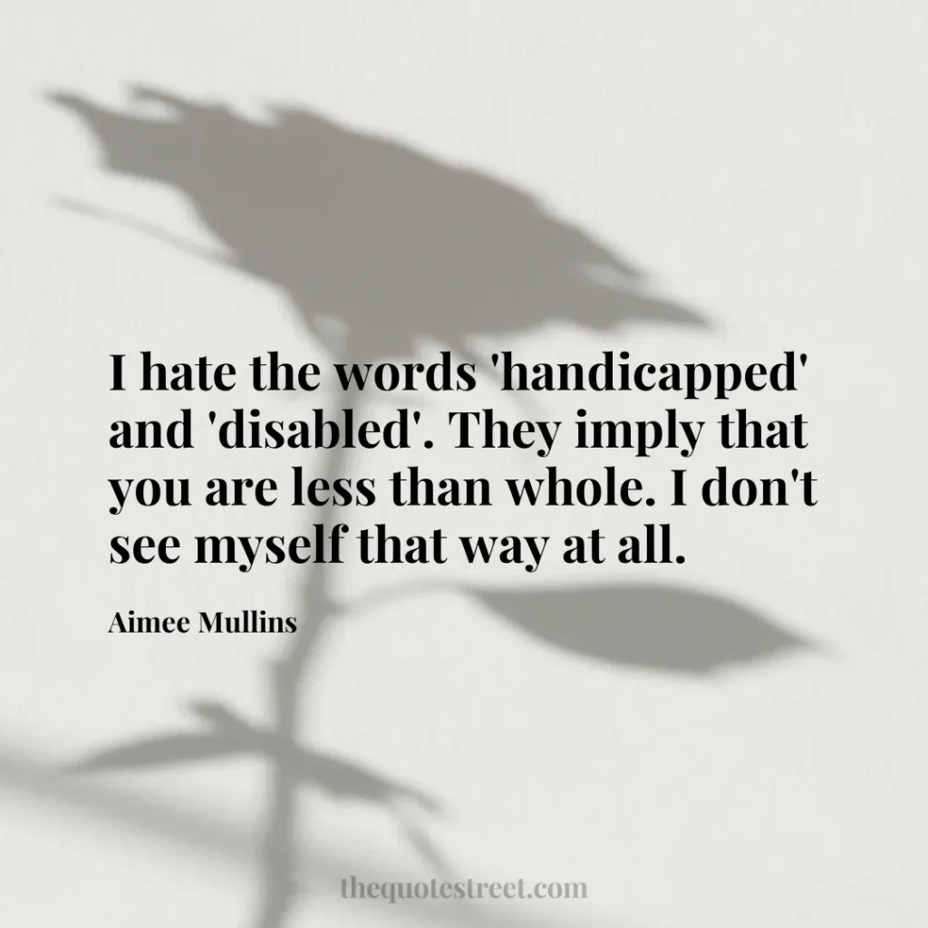 I hate the words 'handicapped' and 'disabled'. They imply that you are less than whole. I don't see myself that way at all. - Aimee Mullins