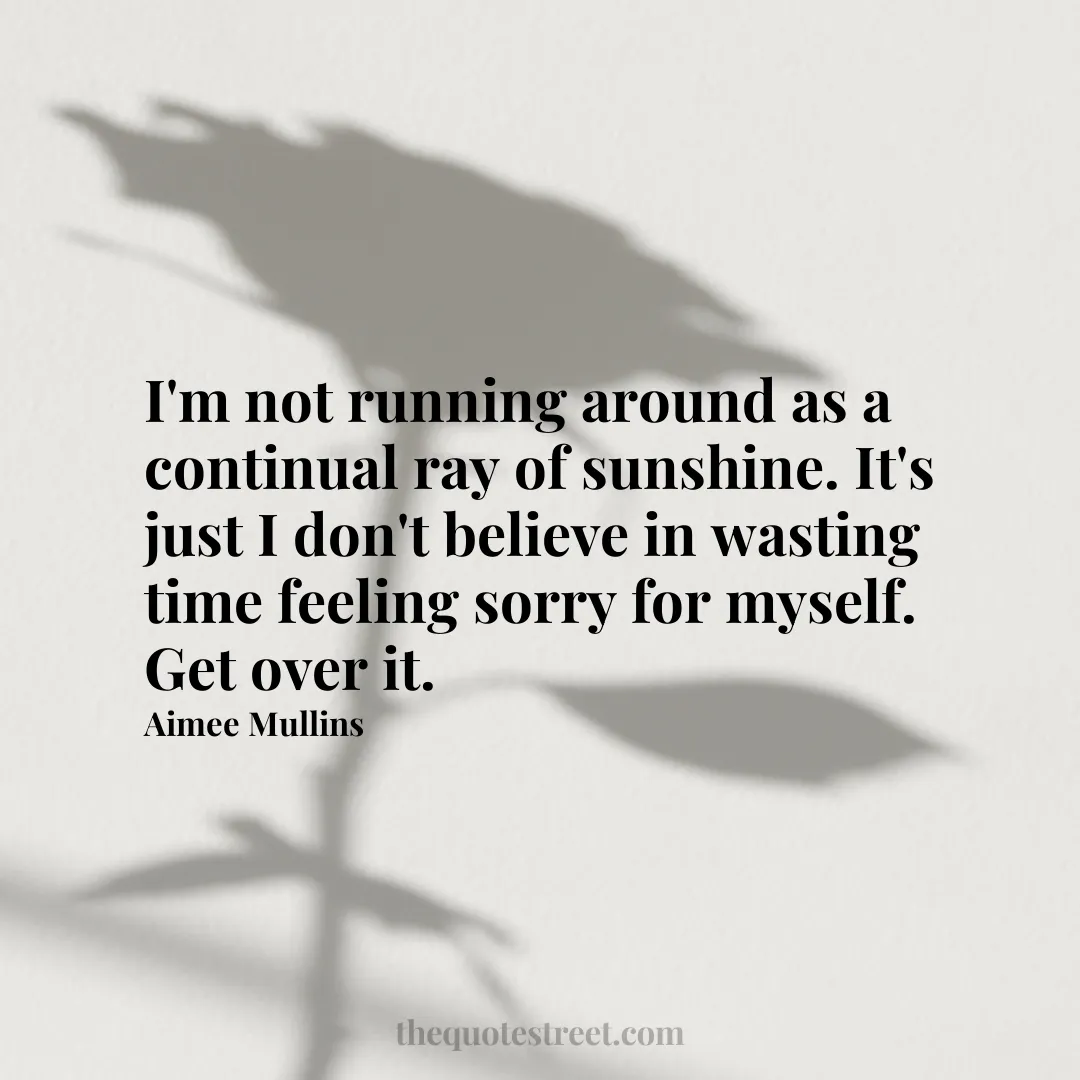 I'm not running around as a continual ray of sunshine. It's just I don't believe in wasting time feeling sorry for myself. Get over it. - Aimee Mullins