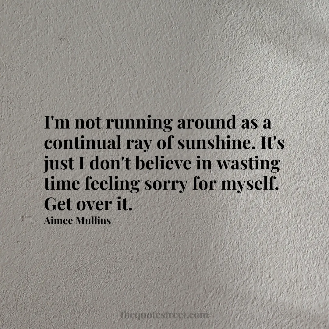 I'm not running around as a continual ray of sunshine. It's just I don't believe in wasting time feeling sorry for myself. Get over it. - Aimee Mullins