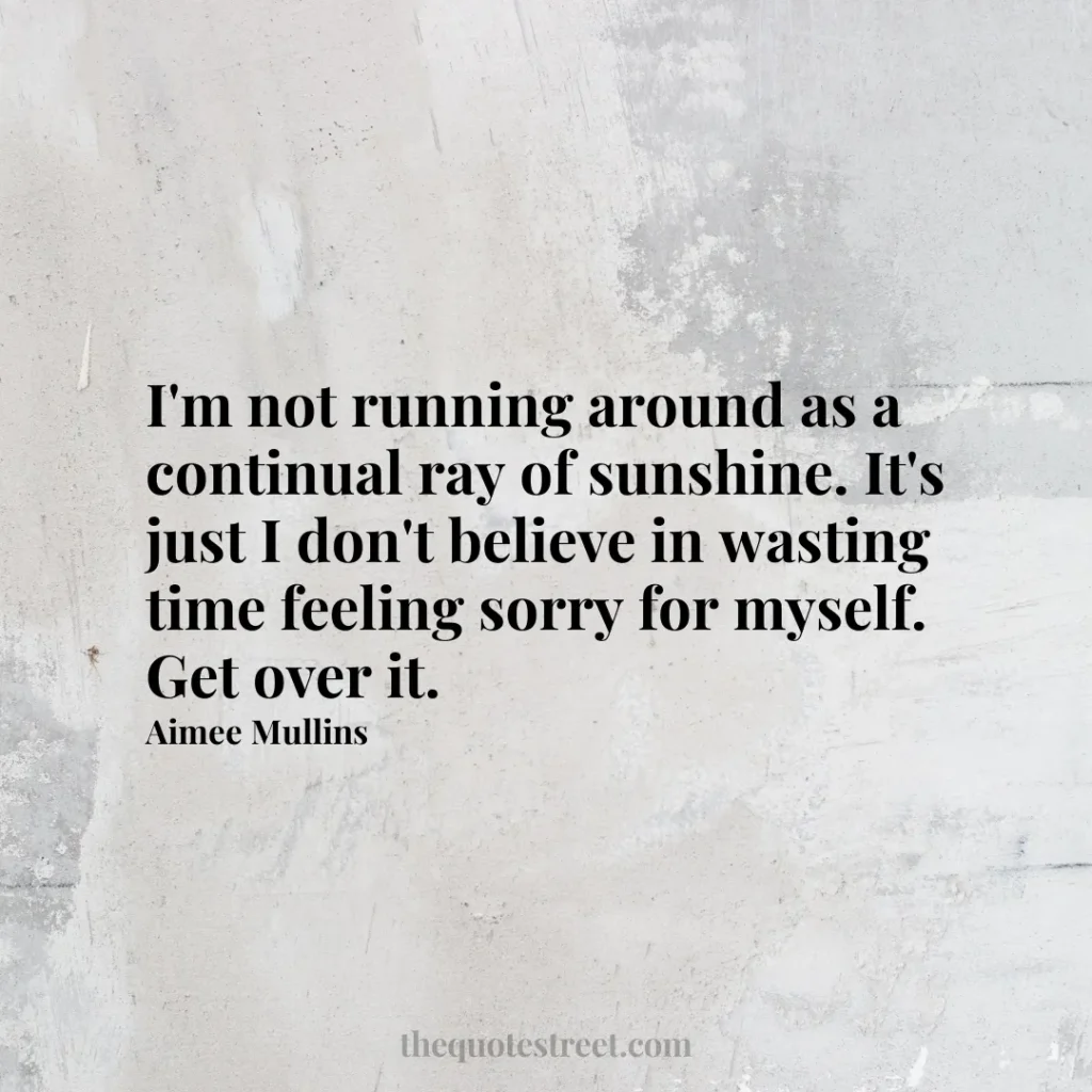 I'm not running around as a continual ray of sunshine. It's just I don't believe in wasting time feeling sorry for myself. Get over it. - Aimee Mullins