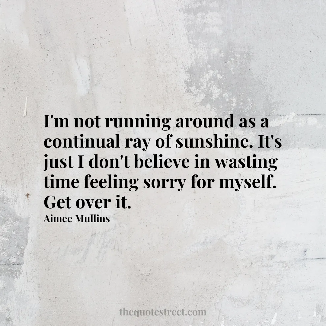 I'm not running around as a continual ray of sunshine. It's just I don't believe in wasting time feeling sorry for myself. Get over it. - Aimee Mullins