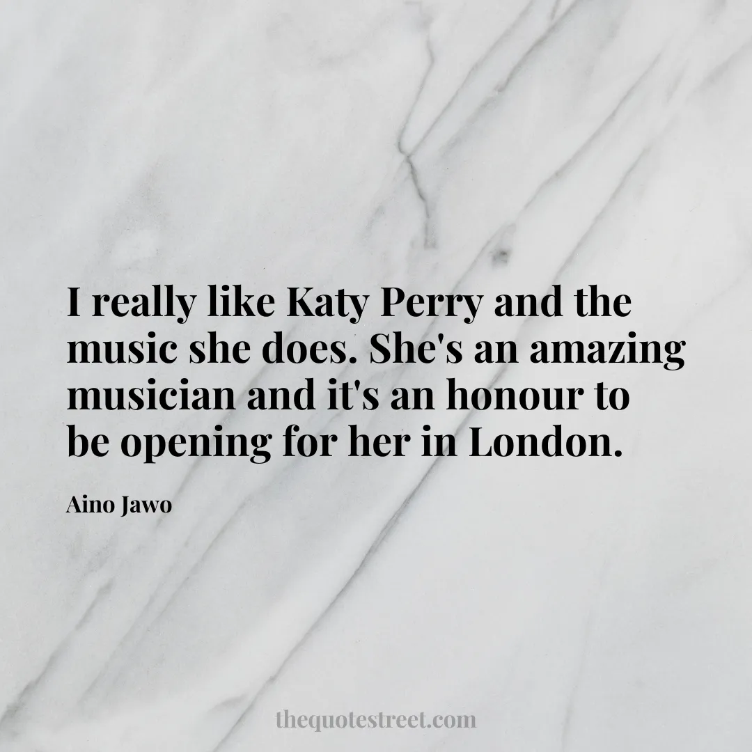 I really like Katy Perry and the music she does. She's an amazing musician and it's an honour to be opening for her in London. - Aino Jawo